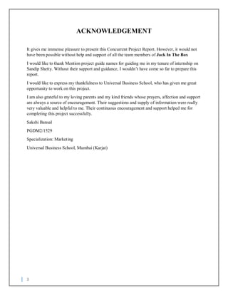 3
ACKNOWLEDGEMENT
It gives me immense pleasure to present this Concurrent Project Report. However, it would not
have been possible without help and support of all the team members of Jack In The Box
I would like to thank Mention project guide names for guiding me in my tenure of internship on
Sandip Shetty. Without their support and guidance, I wouldn’t have come so far to prepare this
report.
I would like to express my thankfulness to Universal Business School, who has given me great
opportunity to work on this project.
I am also grateful to my loving parents and my kind friends whose prayers, affection and support
are always a source of encouragement. Their suggestions and supply of information were really
very valuable and helpful to me. Their continuous encouragement and support helped me for
completing this project successfully.
Sakshi Bansal
PGDM2/1529
Specialization: Marketing
Universal Business School, Mumbai (Karjat)
 
