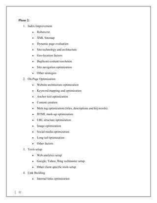 32
Phase 2:
1. Index Improvement
 Robots.txt
 XML Sitemap
 Dynamic page evaluation
 Site technology and architecture
 Geo-location factors
 Duplicate content resolution
 Site navigation optimization
 Other strategies
2. On-Page Optimization
 Website architecture optimization
 Keyword mapping and optimization
 Anchor text optimization
 Content creation
 Meta tag optimization (titles, descriptions and keywords)
 HTML mark-up optimization
 URL structure optimization
 Image optimization
 Social media optimization
 Long tail optimization
 Other factors
3. Tools setup
 Web analytics setup
 Google, Yahoo, Bing webmaster setup
 Other client specific tools setup
4. Link Building
 Internal links optimization
 