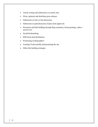 33
 Article writing and submissions on article sites
 Write, optimize and distribute press releases
 Submission of sites to free directories
 Submission to paid directories (Upon client approval)
 Promotion and link building through blog comments, forum postings, yahoo –
answers etc.
 Social bookmarking
 RSS/Atom feed distribution
 Positioning on blogosphere
 Creating Twitter profile and promoting the site
 Other link building strategies
 