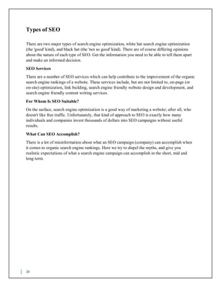34
Types of SEO
There are two major types of search engine optimization, white hat search engine optimization
(the 'good' kind), and black hat (the 'not so good' kind). There are of course differing opinions
about the nature of each type of SEO. Get the information you need to be able to tell them apart
and make an informed decision.
SEO Services
There are a number of SEO services which can help contribute to the improvement of the organic
search engine rankings of a website. These services include, but are not limited to, on-page (or
on-site) optimization, link building, search engine friendly website design and development, and
search engine friendly content writing services.
For Whom Is SEO Suitable?
On the surface, search engine optimization is a good way of marketing a website; after all, who
doesn't like free traffic. Unfortunately, that kind of approach to SEO is exactly how many
individuals and companies invest thousands of dollars into SEO campaigns without useful
results.
What Can SEO Accomplish?
There is a lot of misinformation about what an SEO campaign (company) can accomplish when
it comes to organic search engine rankings. Here we try to dispel the myths, and give you
realistic expectations of what a search engine campaign can accomplish in the short, mid and
long term.
 