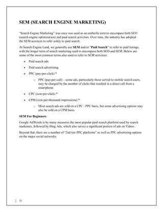 35
SEM (SEARCH ENGINE MARKETING)
“Search Engine Marketing” was once was used as an umbrella term to encompass both SEO
(search engine optimization) and paid search activities. Over time, the industry has adopted
the SEM acronym to refer solely to paid search.
At Search Engine Land, we generally use SEM and/or “Paid Search” to refer to paid listings,
with the longer term of search marketing used to encompass both SEO and SEM. Below are
some of the most common terms also used to refer to SEM activities:
 Paid search ads
 Paid search advertising
 PPC (pay-per-click) *
o PPC (pay-per-call) – some ads, particularly those served to mobile search users,
may be charged by the number of clicks that resulted in a direct call from a
smartphone.
 CPC (cost-per-click) *
 CPM (cost-per-thousand impressions) *
o Most search ads are sold on a CPC / PPC basis, but some advertising options may
also be sold on a CPM basis.
SEM For Beginners
Google AdWords is by many measures the most popular paid search platform used by search
marketers, followed by Bing Ads, which also serves a significant portion of ads on Yahoo.
Beyond that, there are a number of “2nd tier PPC platforms” as well as PPC advertising options
on the major social networks.
 