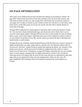 36
ON PAGE OPTIMIZATION
SEO comes in two different flavors that will affect the ranking of your business' website: off-
page SEO, which mostly boils down to the links coming to your site from other sources, and
what kind of anchor text they use, and on-page SEO, which takes into account the content on
your page, how it relates to content on your website in total, how relevant it is to the theme, what
kind of text is in the links going out of your site and the sites they link to and the density of
keywords on the page.
On-page SEO is important for search engines to determine what to rank your business' website
for. You must have clearly defined header tags, meta keywords, and a website that is easy to
crawl for search engine spiders. Off-page SEO focuses more on the outside sites that are linking
back to yours, and a search engine's algorithm looks more at how related the content on them is
to your website, the position of your link, and the anchor text used in the link to determine how
much the link is worth to them.
On-page factors are sometimes underestimated because of the fact that even a massive amount of
highly unrelated links can make a page rank for a specific term- the infamous Adobe ranks for
the keyword “click here” despite having no header tags targeting the phrase, few instances of the
phrase across the site, and the keyword isn't bolded or emphasized in the content or used as
anchor text for links out etc. Nonetheless, on-page SEO helps to determine the way your website
ranks in search engines, and pages that are highly optimized for content in the way that the
following articles will explain rank far easier for key terms that they are optimized for than other
pages that are not optimized for them, but also targeting them. There are also some off-
page "prohibited" SEO techniques that can be banned or panalized by search engines e.g.
Google.
 