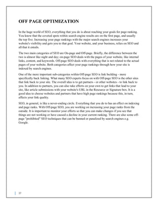 37
OFF PAGE OPTIMIZATION
In the huge world of SEO, everything that you do is about reaching your goals for page ranking.
You know that the coveted spots within search engine results are on the first page, and usually
the top five. Increasing your page rankings with the major search engines increases your
website's visibility and gets you to that goal. Your website, and your business, relies on SEO and
all that it entails.
The two main categories of SEO are On-page and Off-page. Briefly, the difference between the
two is almost like night and day; on-page SEO deals with the pages of your website, like internal
links, content, and keywords. Off-page SEO deals with everything that is not related to the actual
pages of your website. Both categories affect your page rankings through how your site is
indexed by search engines.
One of the more important sub-categories within Off-page SEO is link building - more
specifically back linking. What many SEO experts focus on with Off-page SEO is the other sites
that link back to your site. The overall idea is to get partners - or other websites - to link back to
you. In addition to partners, you can also take efforts on your own to get links that lead to your
site, like article submissions with your website's URL in the Resource or Signature box. It is a
good idea to choose websites and partners that have high page rankings because this, in turn,
affects your link quality.
SEO, in general, is like a never-ending circle. Everything that you do to has an effect on indexing
and page ranks. With Off-page SEO, you are working on increasing your page ranks from the
outside. It is important to monitor your efforts so that you can make changes if you see that
things are not working or have caused a decline in your current ranking. There are also some off-
page "prohibited" SEO techniques that can be banned or panalized by search engines e.g.
Google.
 