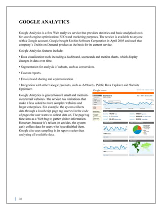 38
GOOGLE ANALYTICS
Google Analytics is a free Web analytics service that provides statistics and basic analytical tools
for search engine optimization (SEO) and marketing purposes. The service is available to anyone
with a Google account. Google bought Urchin Software Corporation in April 2005 and used that
company’s Urchin on Demand product as the basis for its current service.
Google Analytics features include:
• Data visualization tools including a dashboard, scorecards and motion charts, which display
changes in data over time.
• Segmentation for analysis of subsets, such as conversions.
• Custom reports.
• Email-based sharing and communication.
• Integration with other Google products, such as AdWords, Public Data Explorer and Website
Optimizer.
Google Analytics is geared toward small and medium-
sized retail websites. The service has limitations that
make it less suited to more complex websites and
larger enterprises. For example, the system collects
data through a JavaScript page tag inserted in the code
of pages the user wants to collect data on. The page tag
functions as a Web bug to gather visitor information.
However, because it’s reliant on cookies, the system
can’t collect data for users who have disabled them.
Google also uses sampling in its reports rather than
analyzing all available data.
 