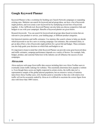 39
Google Keyword Planner
Keyword Planner is like a workshop for building new Search Network campaigns or expanding
existing ones. Marketer can search for keyword and ad group ideas, see how a list of keywords
might perform, and even create a new keyword list by multiplying several lists of keywords
together. A free AdWords tool, Keyword Planner can also help you choose competitive bids and
budgets to use with your campaigns. Benefits of keyword planner are given below.
Research keywords: You can search for keyword and ad groups ideas based on terms that are
relevant to your product or service, your landing page, or different product categories.
Get historical statistics and traffic estimates: Use statistics like search volume to help you decide
which keywords to use for a new or existing campaign. Get estimates, like estimated clicks, to
get an idea of how a list of keywords might perform for a given bid and budget. These estimates
can also help guide your decision on which bids and budgets to set.
It's important to keep in mind that while Keyword Planner can provide some great keyword ideas
and traffic estimates, campaign performance depends on a variety of factors. For example, bids,
budget, product, and customer behaviour in the industry can all influence the success of your
campaigns.
Alexa.com
Alexa analyzes web usage from traffic data sources including their own Alexa Toolbar users to
eventually create traffic rankings for websites. This essentially determines how popular a website
is. Even though these scores are highly respected in certain circles, the traffic data isn’t a
representative sample of the global internet population, but an extensive variety of statistics
taken from Alexa Toolbar users. [22] Another point to remember is that sites with relative low
traffic will not be accurately ranked by Alexa as it is difficult to ascertain the correct figure from
sites with fewer than 1000 visitors.
 