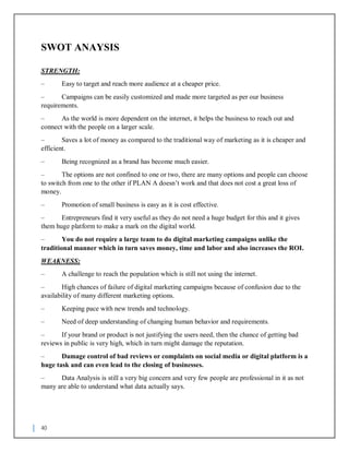 40
SWOT ANAYSIS
STRENGTH:
– Easy to target and reach more audience at a cheaper price.
– Campaigns can be easily customized and made more targeted as per our business
requirements.
– As the world is more dependent on the internet, it helps the business to reach out and
connect with the people on a larger scale.
– Saves a lot of money as compared to the traditional way of marketing as it is cheaper and
efficient.
– Being recognized as a brand has become much easier.
– The options are not confined to one or two, there are many options and people can choose
to switch from one to the other if PLAN A doesn’t work and that does not cost a great loss of
money.
– Promotion of small business is easy as it is cost effective.
– Entrepreneurs find it very useful as they do not need a huge budget for this and it gives
them huge platform to make a mark on the digital world.
– You do not require a large team to do digital marketing campaigns unlike the
traditional manner which in turn saves money, time and labor and also increases the ROI.
WEAKNESS:
– A challenge to reach the population which is still not using the internet.
– High chances of failure of digital marketing campaigns because of confusion due to the
availability of many different marketing options.
– Keeping pace with new trends and technology.
– Need of deep understanding of changing human behavior and requirements.
– If your brand or product is not justifying the users need, then the chance of getting bad
reviews in public is very high, which in turn might damage the reputation.
– Damage control of bad reviews or complaints on social media or digital platform is a
huge task and can even lead to the closing of businesses.
– Data Analysis is still a very big concern and very few people are professional in it as not
many are able to understand what data actually says.
 