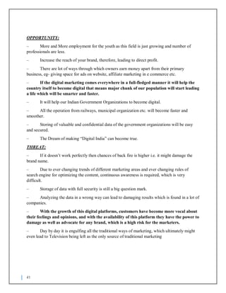 41
OPPORTUNITY:
– More and More employment for the youth as this field is just growing and number of
professionals are less.
– Increase the reach of your brand, therefore, leading to direct profit.
– There are lot of ways through which owners earn money apart from their primary
business, eg- giving space for ads on website, affiliate marketing in e commerce etc.
– If the digital marketing comes everywhere in a full-fledged manner it will help the
country itself to become digital that means major chunk of our population will start leading
a life which will be smarter and faster.
– It will help our Indian Government Organizations to become digital.
– All the operation from railways, municipal organization etc. will become faster and
smoother.
– Storing of valuable and confidential data of the government organizations will be easy
and secured.
– The Dream of making “Digital India” can become true.
THREAT:
– If it doesn’t work perfectly then chances of back fire is higher i.e. it might damage the
brand name.
– Due to ever changing trends of different marketing areas and ever changing rules of
search engine for optimizing the content, continuous awareness is required, which is very
difficult.
– Storage of data with full security is still a big question mark.
– Analyzing the data in a wrong way can lead to damaging results which is found in a lot of
companies.
– With the growth of this digital platforms, customers have become more vocal about
their feelings and opinions, and with the availability of this platform they have the power to
damage as well as advocate for any brand, which is a high risk for the marketers.
– Day by day it is engulfing all the traditional ways of marketing, which ultimately might
even lead to Television being left as the only source of traditional marketing
 