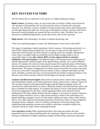 42
KEY SUCCESS FACTORS
The few factors that are imperative to the success of a digital marketing strategy:
Right Content: Customers, today, are more aware than ever before. Online search forms the
zero moment of truth and thus, the very first point of contact of a brand with a potential
customer. It is, therefore, crucial to establish an online presence that creates and communicates
just the right thing at the right time. In this age of information overload, customers shall not be
interested in acknowledging any content that does not deliver value. Therefore, there is no
alternative to publishing high quality content that creates value for the customers.
Right metrics: John Wanamaker, the father of modern advertising, said
“Half of my marketing budget is wasted. The difficult part is I don’t know which half!”
The impact of spending on digital marketing is hard to measure. Advertising, particularly, is a
leap of faith. Despite being an uphill task, it is necessary to chart out the right metrics to
understand which strategy and which channel is working out for the company. Management
teams want to see digital media accountability and the digital strategy needs to have a
measurable impact on the sales volume, ROI, revenue, improvements in customer
satisfaction and repeat business. The different stages of the buying decision making process
shall be impacted by a different aspect of the digital strategy and thus, have various different
metrics. For instance, the reach of communication impacts the exploration phase of the buying
decision-making process and can be measured by the number of fans and followers, visitors and
inbound links. The degree of engagement of content can be measured by the average time spent
on the site, conversion of lead apart from the number of likes, comments and shares and link
clicks. Similarly, customer advocacy can be measured by the number of repeat purchases or the
life-time value of the customer, referrals and the degree of customer satisfaction.
Analytics and Data-based insights: Data needs to be drawn from a much wider range starting
from demographic studies, social media discussions, blogs, online reviews, analysts’ reports etc.
The enormous amount of data generated through social and digital campaigns need to be
converted into useful information in order to efficiently measure and understand the metrics and
also to formulate the right strategy. For example, the timing of a post/e-mail greatly influences
the level of engagement for the same. All the engagement data can be analyzed to form
dashboards for the major digital channels that the company is investing in to monitor outcomes,
identify changes and hence, devise a right content strategy to improve the performance of a
digital marketing campaign, in terms of what market segments to target, what to offer and how
best to serve. Data captured and interpreted precisely can become a source of huge competitive
advantage for the companies. This is of sublime consequence in this day and age when
sophisticated data targeting solutions are available to gain deep, actionable insights into
customers and hence, make smarter marketing decisions.
User-experience on site: Often organizations throw more and more money into their
promotional activity without optimizing their site experience. Digital success is derived from
utilizing a combination of digital marketing strategies and delivering a good user experience.
 