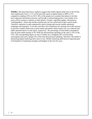 43
Mobility: The latest data from e-marketer suggest that mobile digital media time in the US has
risen significantly from 11.11% of the total time spent on digital media in 2008 to 51%
compared to desktop (42%) in 2014. 40% of the people now consider their phone to be their
most important information resource, and Google is acknowledging that a vast number of its
users will be coming to websites on their phones. Google’s algorithm update, christened as
“mobilegeddon”, means that mobile-oriented sites are now prioritized in their search results.
Therefore, marketers would compulsorily need to design and execute mobile-optimized
campaigns and strategies. It was also seen that a lot of marketers are missing out on this increase
in growth in mobile media time as print media and mobile media remain way over-indexed and
under-indexed relative to time spent, respectively. The percentage of total media consumption
time for print media remains at 4% while the advertisement spending on the same is 18% in the
USA. The corresponding figures in case of mobile are a whopping 24% of total media
consumption time and a meagre 8% of the total advertisement spending. Therefore, the mobile is
dominating digital marketing and is here to stay. Mobile marketing shall form an important part
of formulation of marketing strategies and budgets in the next few year.
 
