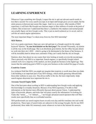 44
LEARNING EXPERIENCE
Whenever I type something into Google, I expect the site to spit out relevant search results in
less than a second. For every search you type in an input and Google gives you an output, but the
entire process in between just seems like magic. And it is to an extent. After months of SEO
experience, it still feels like Google uses Internet magic to filter millions of results at the push of
a button. But at least now I understand that there’s a method to this madness and normal people
can actually figure out how Google works. This is just as much technical as it is an art, and we
call this art search engine optimization.
The most important things I’ve taken away from my first SEO internship?
SEO Matters
Let’s try a quick experiment. Open up a new tab and type in a Google search for the simple
keyword “dentists.” Is your local dentist on the first page? The second? Personally, my dentist
is all the way on the fourth page. She is an absolutely great dentist, but her office has put almost
no work into their site’s SEO – which is going to be detrimental to the future of her business. It
will be incredibly hard to attract new customers if they can’t easily find the site on Google.
Statistics show that almost no one wastes their time looking at results on even the second page.
That is precisely why SEO is so important. Search engines, or specifically Google (which
controls well over a majority of the market), are how people do business in the digital age. This
means that the underlying goal of SEO is to put your business on the exalted first page of results.
Creativity Counts
In a technical field like SEO, you might not imagine that creativity is worth more than you think.
Link building is an important part of any SEO strategy, which entails garnering inbound links
from other websites to your own. This drives traffic to the site, but more importantly, helps
search engines determine how important the site is.
Awesome Search Engine Skills
One of the best parts about working in SEO is understanding how Google works and applying
this knowledge to everyday situations. Because of my SEO experience, I’m able to find
information on the Internet more efficiently than just about anyone I know. I understand the
types of keywords, phrases, and tricks that will query exactly the information I’m looking for.
Tricks like “intitle:___” or “allinurl:___” are Google advanced search operators that will filter
results more specifically than an overloaded searches.
SEO professionals use search engines hours on end every day and this translates into real world
productivity. These types of search tricks are unknown to the average Googler, but for any SEO
professional, these make life immensely easier whenever we turn to the Internet for answers.
 