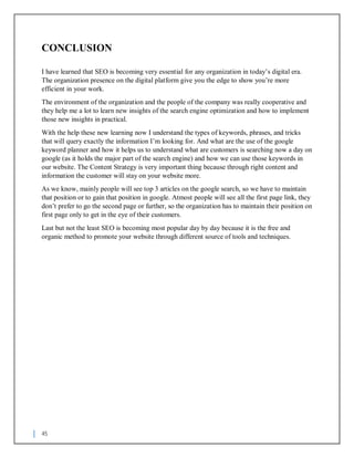 45
CONCLUSION
I have learned that SEO is becoming very essential for any organization in today’s digital era.
The organization presence on the digital platform give you the edge to show you’re more
efficient in your work.
The environment of the organization and the people of the company was really cooperative and
they help me a lot to learn new insights of the search engine optimization and how to implement
those new insights in practical.
With the help these new learning now I understand the types of keywords, phrases, and tricks
that will query exactly the information I’m looking for. And what are the use of the google
keyword planner and how it helps us to understand what are customers is searching now a day on
google (as it holds the major part of the search engine) and how we can use those keywords in
our website. The Content Strategy is very important thing because through right content and
information the customer will stay on your website more.
As we know, mainly people will see top 3 articles on the google search, so we have to maintain
that position or to gain that position in google. Atmost people will see all the first page link, they
don’t prefer to go the second page or further, so the organization has to maintain their position on
first page only to get in the eye of their customers.
Last but not the least SEO is becoming most popular day by day because it is the free and
organic method to promote your website through different source of tools and techniques.
 