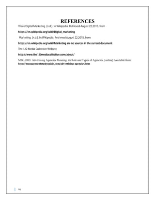 46
REFERENCES
There Digital Marketing. (n.d.). In Wikipedia. Retrieved August 22,2015, from
https://en.wikipedia.org/wiki/Digital_marketing
Marketing. (n.d.). In Wikipedia. Retrieved August 22,2015, from
https://en.wikipedia.org/wiki/Marketing are no sources in the current document.
The 120 Media Collective Website
http://www.the120mediacollective.com/about/
MSG,2003. Advertising Agencies Meaning, its Role and Types of Agencies. [online] Available from:
http://managementstudyguide.com/advertising-agencies.htm
 