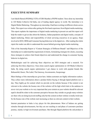 6
EXECUTIVE SUMMARY
I am Sakshi Bansal (PGDM@/1529) of UBS Mumbai a PGPM student. I have done my internship
in 120 Media Collective ltd India, one of leading digital agency in world. My internship is in
Digital Media Marketing. Throughout my internship, I had been working in different clients across
India. This report was written after getting the first hand experience from Digital media marketing.
This report explains the importance of digital media marketing in present era and this report will
help the reader to get an idea about the Industry, Indian population and digital media, concepts of
digital marketing, Duties and responsibility of client servicing executives in an agency, Steps
involved in SEO, ORM and Consumer buying behaviour in the digital era. After reading the whole
report the reader can able to understand the reason behind growing digital media marketing.
Title of the Internship Report is “Content Strategies of Different Brands” and Objectives of the
Internship are to understand the requirement of clients, formulating strategies for clients, executing
those strategies to achieve their brand objectives and understand the change in consumer buying
behavior in digital era.
Methodologies used for achieving these objectives are SEO strategies and a research. For
achieving first three objectives, I have done search engine optimization in 120 Media Collective
India. By doing search engine optimization I got chance to work with popular brands like
Bebeautiful, Knorr, The Label, The Gateway, Investonomix, Sooperstage
Main findings of this internship are given here. Indian customers are highly information seekers.
They collect more information about a product before buying it through digital platform now a
day. They highly go for content which we provide on the website because if the content is not
relevant to the website the bounce rate of the website will be high which leds to the audience to
never visit your website so its very important that your content on your website should be relevant
aqnd it should be relate to the customer perceptive because they outside on google many websites
are there who are doing keyword stuffing only but the content on their website is totally irrelevant.
So the bounce rate of the website start increasing as there no relevant content in their website.
Internet penetration in India is key player for this phenomenon. Most of Indians are getting
stimulus through advertisements, but they are not reaching to end phase of customers purchase
journey, mainly in high involvement purchases. But through Digital platform the end product is
 