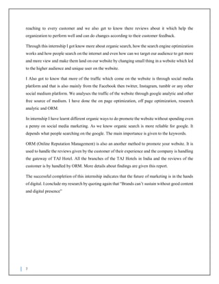 7
reaching to every customer and we also get to know there reviews about it which help the
organization to perform well and can do changes according to their customer feedback.
Through this internship I got know more about organic search, how the search engine optimization
works and how people search on the internet and even how can we target our audience to get more
and more view and make them land on our website by changing small thing in a website which led
to the higher audience and unique user on the website.
I Also got to know that more of the traffic which come on the website is through social media
platform and that is also mainly from the Facebook then twitter, Instagram, tumblr or any other
social medium platform. We analyses the traffic of the website through google analytic and other
free source of medium. I have done the on page optimization, off page optimization, research
analytic and ORM.
In internship I have learnt different organic ways to do promote the website without spending even
a penny on social media marketing. As we know organic search is more reliable for google. It
depends what people searching on the google. The main importance is given to the keywords.
ORM (Online Reputation Management) is also an another method to promote your website. It is
used to handle the reviews given by the customer of their experience and the company is handling
the gateway of TAJ Hotel. All the branches of the TAJ Hotels in India and the reviews of the
customer is by handled by ORM. More details about findings are given this report.
The successful completion of this internship indicates that the future of marketing is in the hands
of digital. I conclude my research by quoting again that “Brands can’t sustain without good content
and digital presence”
 