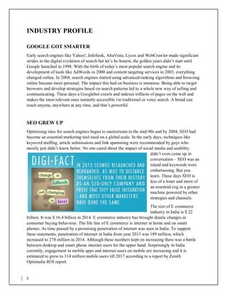 8
INDUSTRY PROFILE
GOOGLE GOT SMARTER
Early search engines like Yahoo!, InfoSeek, AltaVista, Lycos and WebCrawler made significant
strides in the digital evolution of search but let’s be honest, the golden years didn’t start until
Google launched in 1998. With the birth of today’s most popular search engine and its
development of tools like AdWords in 2000 and content targeting services in 2003, everything
changed online. In 2004, search engines started using advanced ranking algorithms and browsing
online became more personal. The impact this had on business is immense. Being able to target
browsers and develop strategies based on search patterns led to a whole new way of selling and
communicating. These days a Googlebot crawls and indexes trillions of pages on the web and
makes the most relevant ones instantly accessible via traditional or voice search. A brand can
reach anyone, anywhere at any time, and that’s powerful.
SEO GREW UP
Optimising sites for search engines began to mainstream in the mid-90s and by 2004, SEO had
become an essential marketing tool used on a global scale. In the early days, techniques like
keyword stuffing, article submissions and link spamming were recommended by guys who
mostly just didn’t know better. No one cared about the impact of social media and usability
didn’t even come up in
conversation – SEO was an
island and keywords were
embarrassing. But you
learn. These days SEO is
less of a loner and more of
an essential cog in a greater
machine powered by other
strategies and channels.
The size of E commerce
industry in India is $ 22
billion. It was $ 16.4 billion in 2014. E commerce industry has brought drastic changes in
consumer buying behaviour. The life line of E commerce is internet in home and on smart
phones. As time passed by a promising penetration of internet was seen in India. To support
these statements, penetration of internet in India from year 2013 was 189 million, which
increased to 278 million in 2014. Although these numbers kept on increasing there was a battle
between desktop and smart phone internet users for the upper hand. Surprisingly in India
currently, engagement in mobile apps and internet users on mobile are increasing and it is
estimated to grow to 314 million mobile users till 2017 according to a report by Zenith
Optimedia ROI report.
 