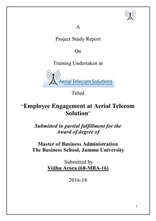 1
A
Project Study Report
On
Training Undertaken at
Titled
“Employee Engagement at Aerial Telecom
Solution”
Submitted in partial fulfillment for the
Award of degree of
Master of Business Administration
The Business School, Jammu University
Submitted by
Vidhu Arora (68-MBA-16)
2016-18
 