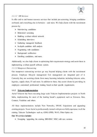 10
1.1.1.2 HR Services
It offer end to end human resource services that include pre-screening, bringing candidates
on-board, and everything else in between – and more. We help clients with the recruitment
process by:
 Interviewing candidates
 Behavioral screening
 Building a robust referral network
 Scheduling interviews
 Gathering managerial feedback
 In-depth candidate skill analysis
 Negotiating with candidates
 Background verification
 Enrolling candidates, and more.
Additionally, we also help clients in optimizing their requirement strategy and assist them in
implementing a robust payroll software system.
1.1.1.3 Manpower Outsourcing
Our manpower outsourcing services go way beyond helping clients with the recruitment
process. Employee lifecycle management Exit management are integrated part of it.
Currently they are assisting clients from many booming industries including telecom, sales,
logistics, supply chain, IT and more. In addition to these, they assist clients by providing its
employees customized professional training based on their specific requirements.
1.1.2 Telecom Implementation
Aerial Telecom has been executing large scale Telecom Implementation projects in North
India, implementing for most of the leading brand’s equipment such as Ericsson, Idea,
Connect, Vodafone and others.
All these implementations include New Networks, SWAP, Expansions and upgrading
existing projects. Team Aerial is professionally trained with proven field experience in all the
existing Telecom Technologies such as, GSM, GPRS, Wi-Fi, Fiber Optics etc.
Our TI services include:
 Swapping / upgrading the existing BRS/BSC/ MSC with new versions.
 