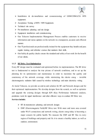 11
 Installation & de-installation and commissioning of GSM/CDMA/3G BTS
equipment.
 Acceptance Testing of BTS / MW Equipment.
 Technical site survey
 Pre installation planning and site design
 Equipment installation and commissioning
 Our Telecom Implementation Management Process enables customers to receive
information and status updates on the network in a transparent, accurate and efficient
manner.
 Our TI professionals are professionally trained for the equipment they handle and pass
regular training and refresher courses that maintain their skills.
 Our Safety & quality checks ensure the standard and safety of our work for the benefit
of our clients.
1.1.3 RF Drive Test Optimization
Every RF design must be evaluated and optimized before its implementation. The RF drive
test is fundamental to analyze the true picture of network conditions, and to set up the
planning for its optimization and maintenance in order to maximize the quality and
consistency of the network coverage, while minimizing the electro smog – invisible
electromagnetic radiation field caused by wireless technology and main electricity wiring.
At Aerial Telecom, we provide an end-to-end solution for RF and Network designs and for
their optimized implementation. We develop designs from the scratch, as well as optimize
and upgrade the existing designs through KPI (Key Performance Indicator) analysis,
prediction tools for signal interference and other efficient ways to conduct RF Drive test.
Services include:
 RF & transmission planning and network designs
 EMF (Electromagnetic Field)/RF Drive test: With more and more area covered
under Wi-Fi connections and network wiring, electro smog today is becoming a
major concern for public health. We measure the EMF and RF flux in every
region of buildings and property and fix it to ensure a healthy indoor, as well as
outdoor, environment.
 