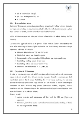 12
 RF & Transmission Surveys,
 RF Drive Test Optimization, and
 KPI analysis.
1.1.4 Telecom Infrastructure
Customers’ demands are always dynamic and ever increasing. Switching between strategies
is a logical move to keep your customers satisfied, but for their effective implementation, first
there is a need of flexible, scalable and robust telecom infrastructure.
Aerial Telecom deploys and manages telecom infrastructure for many leading wireless
operators.
Our innovative approach enables us to provide clients with an adaptive infrastructure that
helps them in reducing the overall capital investment, and in maximizing the revenue through
operational efficiency. We provide:
 Planning & Executing on TSP and EPC model
 Detailed site survey and foundation design
 Implementation of towers, shelter, DG foundation and other related work
 Establishing earthing system for cell sites
 Establishing indoor and outdoor electric work
 Installation and maintenance of ACs, DGs, etc.
1.1.5 Operations & Maintenance
In order to provide consistent and reliable services, addressing operations and maintenance
requirements are crucial for a telecom service provider. Breakdown maintenance, fault
rectification, periodic health check, fuel filling for power backup systems, etc. are some
passive maintenance services that every telecom cell site requires to ensure uninterrupted
operations. At Aerial Telecom, they provide customized, scalable, integrated, reliable,
responsive and cost effective solutions for operations and maintenance requirements, both
active and passive, of the telecom industry.
Services include:
 Active operation and maintenance of first level for BTS and Microwave
equipment
 Preventive, corrective, routine and breakdown maintenance like tracking of alarms
for site outage and link failures
 