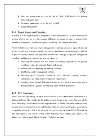 13
 First level maintenance services for DG, AC, PIU, AMF Panel, UPS, Battery
banks and Alarm panel
 Preventive maintenance as per the SLA or SOW
 Energy Management
1.1.6 Project Management Consultancy
Whether it is the implementation, integration, or the maintenance of a telecommunication
system, telecom service providers require additional assistance in order to address their
workforce management, database and quality monitoring, and other project needs.
At Aerial Telecom, we provide project management consulting services as a part of our core
services, which help us in understanding our clients’ needs better and subsequently, enable us
to provide quality services that meet their expectations. Through our project management
consulting and liaisoning services, we help our clients by:
 Predicting the project cost and value, and taking responsibility for project
completion within the estimated budget and timeline
 Building new and upgrading the existing cell cites
 Establishing quality management systems
 Providing special services focused on safety measures, quality, resource
optimization and other project development requirements
 Assisting clients through different liaisoning services such as approving projects
from government agencies and obtaining other statutory permissions
1.1.7 OFC Maintenance
Aerial Telecom is providing the most professional services for Operations, Maintenance &
Laying of Optical Fiber Cables for the leading telecom brands in the region. We have all the
latest technology, infrastructure & team of professional to handle this entire procedure with
an ease. Our professional approach and the state-of-the art infrastructure put us ahead of our
competition in this field. Client for whom they are maintaining the Optical Fiber Network for
past many years. Some of our clientele in this field are Ericsson India, Idea Cellular, Tata
Teleservices, Bharti Airtel, Bharti Telesonic, Vodafone and more.
 