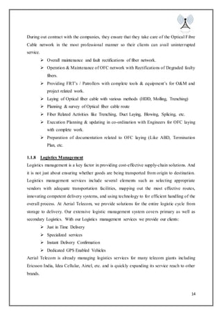 14
During out contract with the companies, they ensure that they take care of the Optical Fibre
Cable network in the most professional manner so their clients can avail uninterrupted
service.
 Overall maintenance and fault rectifications of fiber network.
 Operation & Maintenance of OFC network with Rectifications of Degraded faulty
fibers.
 Providing FRT’s / Patrollers with complete tools & equipment’s for O&M and
project related work.
 Laying of Optical fiber cable with various methods (HDD, Molling, Trenching)
 Planning & survey of Optical fiber cable route
 Fiber Related Activities like Trenching, Duct Laying, Blowing, Splicing, etc.
 Execution Planning & updating in co-ordination with Engineers for OFC laying
with complete work.
 Preparation of documentation related to OFC laying (Like ABD, Termination
Plan, etc.
1.1.8 Logistics Management
Logistics management is a key factor in providing cost-effective supply-chain solutions. And
it is not just about ensuring whether goods are being transported from origin to destination.
Logistics management services include several elements such as selecting appropriate
vendors with adequate transportation facilities, mapping out the most effective routes,
innovating competent delivery systems, and using technology to for efficient handling of the
overall process. At Aerial Telecom, we provide solutions for the entire logistic cycle from
storage to delivery. Our extensive logistic management system covers primary as well as
secondary Logistics. With our Logistics management services we provide our clients:
 Just in Time Delivery
 Specialized services
 Instant Delivery Confirmation
 Dedicated GPS Enabled Vehicles
Aerial Telecom is already managing logistics services for many telecom giants including
Ericsson India, Idea Cellular, Airtel, etc. and is quickly expanding its service reach to other
brands.
 