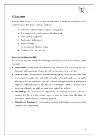 15
ATS Advantage
With pan India presence, ATS is amongst the top leaders in manpower outsourcing in the
country because of the below mentioned attributes:
 customized software solution for payroll management
 Web based access to each employee for salary details
 100% statutory compliance
 Timely salary disbursement
 Regular trainings
 On-boarding and induction module
 Dedicated SPOC for each client
Corporate social responsibility
At Aerial their aim is to manage the business processes to produce an overall positive impact
on society:
 Environment: Giving back the environment by initiatives such as planting trees etc.
Such steps taken are considered good for both company and society as a whole.
 Health & Safety: Aerial Telecom is committed in providing and maintaining a safe work
environment for health, safety and welfare of staff, visitors and members of the public
who may be affected by our work. We provide timely trainings on Health & Safety to our
employees and always focus on Zero to EHS (Environmental Health & violation. Fun at
work is the philosophy on which we work which makes Place to Work.
 Philanthropy: We practice social responsibility by donating to national and local
charities. Whether it involves giving money or time. At Aerial, they take efforts by
involving in charities and local community programs.
 Ethical Labor Practices: By treating employees fairly and ethically, we also demonstrate
corporate social responsibility.
 