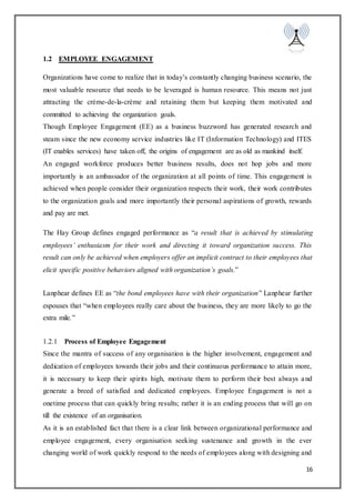 16
1.2 EMPLOYEE ENGAGEMENT
Organizations have come to realize that in today’s constantly changing business scenario, the
most valuable resource that needs to be leveraged is human resource. This means not just
attracting the crème-de-la-crème and retaining them but keeping them motivated and
committed to achieving the organization goals.
Though Employee Engagement (EE) as a business buzzword has generated research and
steam since the new economy service industries like IT (Information Technology) and ITES
(IT enables services) have taken off, the origins of engagement are as old as mankind itself.
An engaged workforce produces better business results, does not hop jobs and more
importantly is an ambassador of the organization at all points of time. This engagement is
achieved when people consider their organization respects their work, their work contributes
to the organization goals and more importantly their personal aspirations of growth, rewards
and pay are met.
The Hay Group defines engaged performance as “a result that is achieved by stimulating
employees’ enthusiasm for their work and directing it toward organization success. This
result can only be achieved when employers offer an implicit contract to their employees that
elicit specific positive behaviors aligned with organization’s goals.”
Lanphear defines EE as “the bond employees have with their organization” Lanphear further
espouses that “when employees really care about the business, they are more likely to go the
extra mile.”
1.2.1 Process of Employee Engagement
Since the mantra of success of any organisation is the higher involvement, engagement and
dedication of employees towards their jobs and their continuous performance to attain more,
it is necessary to keep their spirits high, motivate them to perform their best always and
generate a breed of satisfied and dedicated employees. Employee Engagement is not a
onetime process that can quickly bring results; rather it is an ending process that will go on
till the existence of an organisation.
As it is an established fact that there is a clear link between organizational performance and
employee engagement, every organisation seeking sustenance and growth in the ever
changing world of work quickly respond to the needs of employees along with designing and
 