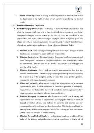 18
v. Action Follow-up: Action follow up is necessary in order to find out if the action
has been taken in the right direction or not and if it is producing the desired
results.
1.2.2 Benefits of Employee Engagement
 Cost of Disengaged Workforce : The findings of the Gallup Study of 2008 show that
while the engaged employees believe they can contribute to company’s growth, the
disengaged employee believes otherwise, i.e. his job does not contribute to the
organization. This belief of the disengaged employee creates a negative spiral that
affects his work, co-workers, customers, productivity, and eventually both happiness
of employee and company performance. Some effects are illustrated below:
 Effect on Work - The disengaged employee tries to evade work, struggles to meet
deadlines and is reluctant to accept additional responsibility.
 Effect on Co-Workers - The negativity of a disengaged employee, demonstrated
either through raves and rants or complete withdrawal from participation, affects
the team morale. After all who has not heard of the proverb - one bad apple can
spoil the whole bunch.
 Effect on Customers - Every employee, whether an organization likes it or not,
becomes its ambassador. And a disengaged employee either by actively de-selling
the organization, or by complete apathy towards their work, product, process,
organization help create disengaged customers.
 Effects on Productivity - Disengaged employees seldom push themselves to meet
organizational goals let alone contribute to innovative practices at workplace.
Since, they do not believe that their work contributes to the organization; they
evade completing tasks thereby affecting team productivity.
 Effect on Company Performance - In the corporate world, time is money and
organizations must innovate to stay relevant. A disengaged workforce by virtue of
delayed completion of tasks and inability to improvise and innovate cost the
company dollars which ultimately affects bottom line. This has been validated by
a Gallup Study whose research showed that costs of disengaged workforce in the
United States was upwards of $300bn annually.
 Effect on Personal Life of Employee - A disengaged employee is seldom able to
shake off the lethargy and perform in the current organization or land a job of
 