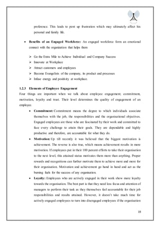 19
preference. This leads to pent up frustration which may ultimately affect his
personal and family life.
 Benefits of an Engaged Workforce: An engaged workforce form an emotional
connect with the organization that helps them
 Go the Extra Mile to Achieve Individual and Company Success
 Innovate at Workplace
 Attract customers and employees
 Become Evangelists of the company, its product and processes
 Infuse energy and positivity at workplace.
1.2.3 Elements of Employee Engagement
Four things are important when we talk about employee engagement; commitment,
motivation, loyalty and trust. Their level determines the quality of engagement of an
employee.
 Commitment: Commitment means the degree to which individuals associate
themselves with the job, the responsibilities and the organisational objectives.
Engaged employees are those who are fascinated by their work and committed to
face every challenge to attain their goals. They are dependable and highly
productive and therefore, are accountable for what they do.
 Motivation: Up till recently it was believed that the biggest motivation is
achievement. The reverse is also true, which means achievement results in more
motivation. If employees put in their 100 percent efforts to take their organisation
to the next level, this attained status motivates them more than anything. Proper
rewards and recognitions can further motivate them to achieve more and more for
their organisation. Motivation and achievement go hand in hand and act as the
burning fuels for the success of any organisation.
 Loyalty: Employees who are actively engaged in their work show more loyalty
towards the organisation. The best part is that they need less focus and attention of
managers to perform their task as they themselves feel accountable for their job
responsibilities and results attained. However, it doesn’t take much time for
actively engaged employees to turn into disengaged employees if the organisation
 