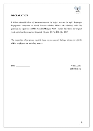 2
DECLARATION
I, Vidhu Arora (68-MBA-16) hereby declare that the project work on the topic “Employee
Engagement” completed at Aerial Telecom solution, Mohali and submitted under the
guidance and supervision of Mrs. Vasudha Mahajan, AGM –Human Resource is my original
work carried out by me during the period 5th June, 2017 to 28th July, 2017.
The preparation of my project report is based on my personal findings, interaction with the
official employees and secondary sources.
Date: _______________ Vidhu Arora
(68-MBA-16)
 