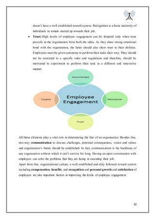 20
doesn’t have a well established reward system. Recognition is a basic necessity of
individuals to remain steered up towards their job.
 Trust: High levels of employee engagement can be fostered only when trust
prevails in the organisation from both the sides. As they share strong emotional
bond with the organisation, the latter should also show trust in their abilities.
Employees must be given autonomy to perform their tasks their way. They should
not be restricted to a specific rules and regulations and therefore, should be
motivated to experiment to perform their task in a different and innovative
manner.
All these elements play a vital role in determining the fate of an organisation. Besides this,
two-way communication to discuss challenges, potential consequences, vision and values
and organization’s future should be established. In fact, communication is the backbone of
any organisation without which it can’t survive for long. Having an open conversation with
employees can solve the problems that they are facing in executing their job.
Apart from this, organizational culture, a well established and duly followed reward system
including compensation, benefits, and recognition and personal growth and satisfaction of
employees are also important factors in improving the levels of employee engagement.
 