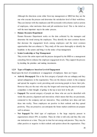 26
Although the directions come either from top management or HRD but they are the
one who execute the process and determine the satisfaction level of their workforce.
They can interact with the employees and fill scorecards with columns such as actions
of employees, what motivates them and job satisfaction level. This is the initial as
well the most important step in the entire process.
 Human Resource Department
Human Resource Department works on the data collected by the managers and
determine the trend among the employees. They identify the most common factors
that decrease the engagement levels among employees and the most common
opportunities that can enhance it. They study all the cases thoroughly to identify the
loopholes in the system and bring it to the notice of top management.
 Senior Leadership or Top Management
They review the entire report and the process designed by the HRD or a management
consulting firm to enhance the employee engagement levels. They support the process
by deciding the priorities and making investments.
1.2.9 Types of Employees based on Level of Engagement
Based upon the level of commitment or engagement of employees there are 3 types:
 Actively Disengaged: This is the first category of people who are unhappy and they
spread unhappiness in the organisation. They are the disease centers in the company
and spread the negative word, provoking and convincing people to leave their jobs.
However they are the ones who stay the longest and removing the perceived people
competition is their thought of getting to the top or next level in the job.
 Engaged: The second category of people are those who are can be identified with
words like passion, alignment and innovation; which means that they are passionate,
connected to the company and are innovative. They contribute new ideas and turn
ideas into reality. These employees are positive in their outlook and they spread
positivity. They are proactive; can anticipate the future market conditions are prepare
well in advance.
 Not Engaged: The third type of employees is the large majority present in
organisations almost 50% in number. These do what is told only and they like only
one instruction at a time. They put in time but not energy and passion. They may be
either positive or negative in their outlook and opinion about the organisation. They
 