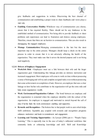 28
give feedbacks and suggestions in written. Discovering the best channel of
communication and establishing a proper route to share feedbacks and views plays a
vital role.
 Enabling Conversation Fluidity: Whichever way of communication you choose,
ensure that it has required fluidity. There should not be any hindrance in the
established method of communication. Not being able to provide feedback or share
problems and experiences can lead to frustration and distress among employees.
Therefore, ensure that there are no barriers to communication. This can also result in
disengaging the engaged employees.
 Manage Communication: Managing communication is the last but the most
important step in the entire process. Managers should keep a check on the entire
process in order to ensure that it is not adversely affecting the health of the
organisation. They must make sure that it serves the desired purpose and is not being
used negatively.
1.2.11 Drivers of Employee Engagement
 Work/Job Role - Employees must see a link between their role and the larger
organization goal. Understanding this linkage provides an intrinsic motivation and
increased engagement. Most employees will come to work on time without possessing
a sense of belonging and will try and complete assigned tasks even without possessing
that sense achievement on completion of task. However, an employee that sees a clear
linkage on how his/her role contributes to the organization will go the extra mile and
help create organization wealth.
 Work Environment/Organization Culture - The bond between an employee and
the organization is cemented when the employee identifies with the culture of the
organization. An employee is engaged and motivated to stretch beyond the call of
duty if he/she finds the work environment enabling and supportive.
 Rewards and Recognition - The bottom line is that people work to earn which helps
fulfil ambitions. Equitable pay coupled with rewards and recognition programs
enhances motivation and leads to commitment and engagement.
 Learning and Training Oppurtunities - As Lawyer (2006) put it - “People Enjoy
Learning.” This is especially true in the case of today’s millennial workforce that
constantly looks at enhancing knowledge and skill. Skill and Knowledge
 