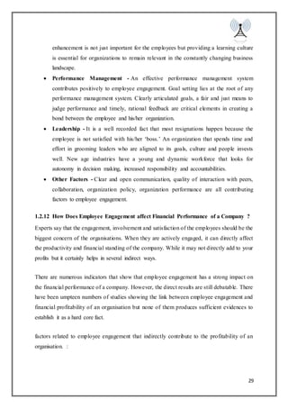 29
enhancement is not just important for the employees but providing a learning culture
is essential for organizations to remain relevant in the constantly changing business
landscape.
 Performance Management - An effective performance management system
contributes positively to employee engagement. Goal setting lies at the root of any
performance management system. Clearly articulated goals, a fair and just means to
judge performance and timely, rational feedback are critical elements in creating a
bond between the employee and his/her organization.
 Leadership - It is a well recorded fact that most resignations happen because the
employee is not satisfied with his/her ‘boss.’ An organization that spends time and
effort in grooming leaders who are aligned to its goals, culture and people invests
well. New age industries have a young and dynamic workforce that looks for
autonomy in decision making, increased responsibility and accountabilities.
 Other Factors - Clear and open communication, quality of interaction with peers,
collaboration, organization policy, organization performance are all contributing
factors to employee engagement.
1.2.12 How Does Employee Engagement affect Financial Performance of a Company ?
Experts say that the engagement, involvement and satisfaction of the employees should be the
biggest concern of the organisations. When they are actively engaged, it can directly affect
the productivity and financial standing of the company. While it may not directly add to your
profits but it certainly helps in several indirect ways.
There are numerous indicators that show that employee engagement has a strong impact on
the financial performance of a company. However, the direct results are still debatable. There
have been umpteen numbers of studies showing the link between employee engagement and
financial profitability of an organisation but none of them produces sufficient evidences to
establish it as a hard core fact.
factors related to employee engagement that indirectly contribute to the profitability of an
organisation. :
 