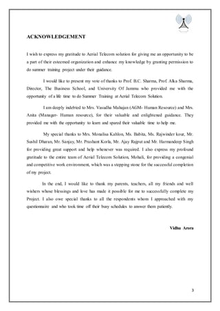3
ACKNOWLEDGEMENT
I wish to express my gratitude to Aerial Telecom solution for giving me an opportunity to be
a part of their esteemed organization and enhance my knowledge by granting permission to
do summer training project under their guidance.
I would like to present my vote of thanks to Prof. B.C. Sharma, Prof. Alka Sharma,
Director, The Business School, and University Of Jammu who provided me with the
opportunity of a life time to do Summer Training at Aerial Telecom Solution.
I am deeply indebted to Mrs. Vasudha Mahajan (AGM- Human Resource) and Mrs.
Anita (Manager- Human resource), for their valuable and enlightened guidance. They
provided me with the opportunity to learn and spared their valuable time to help me.
My special thanks to Mrs. Monalisa Kahlon, Ms. Babita, Ms. Rajwinder kour, Mr.
Sushil Dharan, Mr. Sanjay, Mr. Prashant Korla, Mr. Ajay Rajput and Mr. Harmandeep Singh
for providing great support and help whenever was required. I also express my profound
gratitude to the entire team of Aerial Telecom Solution, Mohali, for providing a congenial
and competitive work environment, which was a stepping stone for the successful completion
of my project.
In the end, I would like to thank my parents, teachers, all my friends and well
wishers whose blessings and love has made it possible for me to successfully complete my
Project. I also owe special thanks to all the respondents whom I approached with my
questionnaire and who took time off their busy schedules to answer them patiently.
Vidhu Arora
 