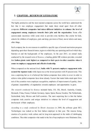 31
2. CHAPTER – REVIEW OF LITERATURE
The highly productive and the most reputed companies across the world have understood the
fact that it was employee engagement that made them stand apart from all other
companies. Different companies had taken different initiatives to enhance the level of
engagement among employees towards their jobs and the organisation. Some offer
custom-made incentives while some stick to provide extra facilities like crèche for kids,
schools for children of employees, pick and drop, provision of food, movie tickets and many
other things.
Each company has its own reasons to establish a specific type of reward-motivation program
depending upon their financial status, region in which they are operating and level which they
function at and the backgrounds of the employees. In the year 2011, an annual study
conducted by the research arm of Kenexa, a leading global HR solution provider, revealed
that Indian giants rank highest as compared to their peers in other countries when it
comes to employee engagement and effective leadership.
When compared on the national level, India with 71 percent employee engagement ratio
secured the topmost rank while Japan was at the lowest position with 38 percent ratio. This
was a surprising fact as it is believed that Indian companies have miles to cover in order to
achieve what global companies have done already. Factors that made India stand apart from
rest of the countries were employee recognition, emphasis of improvement of quality, show
of genuine responsibility of organisation towards employees and opportunities to grow.
The research conducted by Kenexa included India, US, UK, Brazil, Australia, Canada,
Denmark, China, France, Finland, Germany, Japan, Spain, Russia, Sweden, The Netherlands,
Switzerland, Italy, Mexico and Gulf countries. The most surprising fact is that the Indian
companies took creative and unique initiatives to enhance the level of engagement and
involvement of their employees.
According to a study conducted by Hewitt Associates in 2009, the software giant HCL
Technologies was ranked as the best Indian employer in that year. The reasons being,
creation of a positive work culture and its long term approach in the midst of challenging
conditions. The other companies who made to the list of top employers were Hindustan Zinc,
 