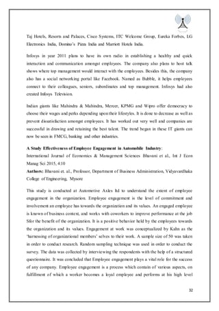 32
Taj Hotels, Resorts and Palaces, Cisco Systems, ITC Welcome Group, Eureka Forbes, LG
Electronics India, Domino’s Pizza India and Marriott Hotels India.
Infosys in year 2011 plans to have its own radio in establishing a healthy and quick
interaction and communication amongst employees. The company also plans to host talk
shows where top management would interact with the employees. Besides this, the company
also has a social networking portal like Facebook. Named as Bubble, it helps employees
connect to their colleagues, seniors, subordinates and top management. Infosys had also
created Infosys Television.
Indian giants like Mahindra & Mahindra, Mercer, KPMG and Wipro offer democracy to
choose their wages and perks depending upon their lifestyles. It is done to decrease as well as
prevent dissatisfaction amongst employees. It has worked out very well and companies are
successful in drawing and retaining the best talent. The trend began in these IT giants can
now be seen in FMCG, banking and other industries.
A Study Effectiveness of Employee Engagement in Automobile Industry:
International Journal of Economics & Management Sciences Bhavani et al., Int J Econ
Manag Sci 2015, 4:10
Authors: Bhavani et. al., Professor, Department of Business Administration, Vidyavardhaka
College of Engineering, Mysore
This study is conducted at Automotive Axles ltd to understand the extent of employee
engagement in the organization. Employee engagement is the level of commitment and
involvement an employee has towards the organization and its values. An engaged employee
is known of business context, and works with coworkers to improve performance at the job
Sfor the benefit of the organization. It is a positive behavior held by the employees towards
the organization and its values. Engagement at work was conceptualized by Kahn as the
‘harnessing of organizational members’ selves to their work. A sample size of 50 was taken
in order to conduct research. Random sampling technique was used in order to conduct the
survey. The data was collected by interviewing the respondents with the help of a structured
questionnaire. It was concluded that Employee engagement plays a vital role for the success
of any company. Employee engagement is a process which contain of various aspects, on
fulfillment of which a worker becomes a loyal employee and performs at his high level
 