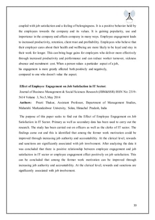 33
coupled with job satisfaction and a feeling of belongingness. It is a positive behavior held by
the employees towards the company and its values. It is gaining popularity, use and
importance in the company and affects company in many ways. Employee engagement leads
to increased productivity, retention, client trust and profitability. Employees who believe that
their employer cares about their health and wellbeing are more likely to be loyal and stay in
their work for longer. This can bring huge gains for employers who deliver more effectively
through increased productivity and performance and can reduce worker turnover, sickness
absence and recruitment cost. When a person values a particular aspect of a job,
his engagement is more greatly affected both positively and negatively,
compared to one who doesn’t value the aspect.
Effect of Employee Engagement on Job Satisfaction in IT Sector:
Journal of Business Management & Social Sciences Research (JBM&SSR) ISSN No: 2319-
5614 Volume 3, No.5, May 2014
Authors: Preeti Thakur, Assistant Professor, Department of Management Studies,
Maharishi Markandeshwar University, Solan, Himachal Pradesh, India
The purpose of this paper seeks to find out the Effect of Employee Engagement on Job
Satisfaction in IT Sector. Primary as well as secondary data has been used to carry out the
research. The study has been carried out on officers as well as the clerks of IT sector. The
findings came out and this is identified that among the former work motivation could be
improved through increasing job authority and accountability. At the clerical level, rewards
and sanctions are significantly associated with job involvement. After analyzing the data it
was concluded that there is positive relationship between employee engagement and job
satisfaction in IT sector or employee engagement effect positively on job satisfaction. This
can be concluded that among the former work motivation can be improved through
increasing job authority and accountability. At the clerical level, rewards and sanctions are
significantly associated with job involvement.
 