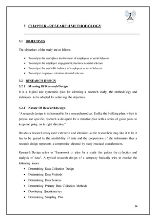 34
3. CHAPTER –RESEARCHMETHODOLOGY
3.1 OBJECTIVES
The objectives of the study are as follows:
 To analyze the workplace involvement of employees at aerial telecom
 To analyze the employee engagement practices in aerial telecom
 To analyze the work-life balance of employees at aerial telecom
 To analyze employee retention at aerial telecom
3.2 RESEARCH DESIGN
3.2.1 Meaning Of ResearchDesign
It is a logical and systematic plan for directing a research study, the methodology and
techniques to be adopted for achieving the objectives.
3.2.2 Nature Of ResearchDesign
“A research design is indispensable for a research product. Unlike the building plan, which is
precise and specific, research is designed for a tentative plan with a series of guide posts to
keep one going on its right direction.”
Besides a research study can’t extensive and intensive, as the researchers may like it to be it
has to be geared to the availability of date and the cooperation of the informants thus a
research design represents a compromise dictated by many practical considerations.
Research Design refers to "framework or plan for a study that guides the collection and
analysis of data". A typical research design of a company basically tries to resolve the
following issues:
 Determining Data Collection Design
 Determining Data Methods
 Determining Data Sources
 Determining Primary Data Collection Methods
 Developing Questionnaires
 Determining Sampling Plan
 