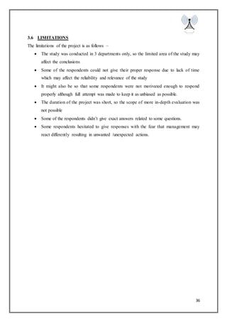 36
3.6 LIMITATIONS
The limitations of the project is as follows –
 The study was conducted in 3 departments only, so the limited area of the study may
affect the conclusions
 Some of the respondents could not give their proper response due to lack of time
which may affect the reliability and relevance of the study
 It might also be so that some respondents were not motivated enough to respond
properly although full attempt was made to keep it as unbiased as possible.
 The duration of the project was short, so the scope of more in-depth evaluation was
not possible
 Some of the respondents didn’t give exact answers related to some questions.
 Some respondents hesitated to give responses with the fear that management may
react differently resulting in unwanted /unexpected actions.
 