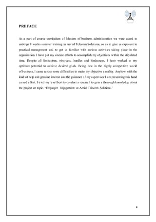 4
PREFACE
As a part of course curriculum of Masters of business administration we were asked to
undergo 8 weeks summer training in Aerial Telecom Solutions, so as to give us exposure to
practical management and to get us familiar with various activities taking place in the
organization. I have put my sincere efforts to accomplish my objectives within the stipulated
time. Despite all limitations, obstructs, hurdles and hindrances, I have worked to my
optimum potential to achieve desired goals. Being new in the highly competitive world
of business, I came across some difficulties to make my objective a reality. Anyhow with the
kind of help and genuine interest and the guidance of my supervisor I am presenting this hand
carved effort. I tried my level best to conduct a research to gain a thorough knowledge about
the project on topic, “Employee Engagement at Aerial Telecom Solutions.”
 