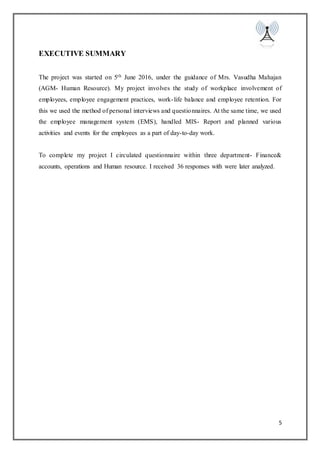 5
EXECUTIVE SUMMARY
The project was started on 5th June 2016, under the guidance of Mrs. Vasudha Mahajan
(AGM- Human Resource). My project involves the study of workplace involvement of
employees, employee engagement practices, work-life balance and employee retention. For
this we used the method of personal interviews and questionnaires. At the same time, we used
the employee management system (EMS), handled MIS- Report and planned various
activities and events for the employees as a part of day-to-day work.
To complete my project I circulated questionnaire within three department- Finance&
accounts, operations and Human resource. I received 36 responses with were later analyzed.
 