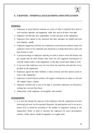 52
5. CHAPTER – FINDINGS, SUGGESTIONS AND CONCLUSION
FINDINGS
 Employees at aerial telecom solutions are aware of what is expected from them at
work and have materials and equipments which they need to do there work right
 Employees feel that they have opportunities to learn and grow in this organization
 Employees have agreed to this statement that there managers are helpful and treat
each employee equally
 Employee engagement activities are conducted at aerial telecom solutions timely but
employees want it to be conducted more frequently as it helps them relieve stress and
look forward to work
 A good percentage of employees said they are able to achieve work-life balance and
get enough time for their families after work but still suggested customization of
work-life balance policy of the organization so that they can feel more happy at work
 It was seen that employees were not sure about the maternity and paternity leaves
provided by the organization.
 Employees agreed that there feedback is taken seriously and their opinion seems to
count in this organization
 Employees at aerial telecom solution will suggest working here to others as well and
will reapply if given a chance
 Employee retention rate is seen to be high as maximum employees see themselves
working here one year from know.
 Achievement of the employees are recognized and awarded.
SUGGESTIONS
 It is seen that though the majority of the employees find the engagement activities
interesting and want it to be organized frequently, the participation level is not up to a
certain level it should be according to the number of employees working in the
organization. Hence in order to motivate the employees for active participation,
activities of their interest should be organized on a regular basis.
 