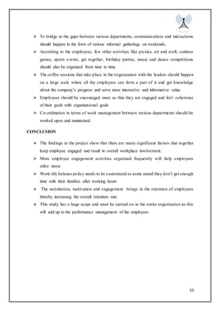 53
 To bridge in the gaps between various departments, communications and interactions
should happen in the form of various informal gatherings on weekends.
 According to the employees, few other activities like picnics, art and craft, outdoor
games, sports events, get together, birthday parties, music and dance competitions
should also be organized from time to time.
 The coffee sessions that take place in the organization with the leaders should happen
on a large scale where all the employees can form a part of it and get knowledge
about the company’s progress and serve more interactive and informative value.
 Employees should be encouraged more so that they are engaged and feel coherence
of their goals with organizational goals
 Co-ordination in terms of work management between various departments should be
worked upon and maintained.
CONCLUSION
 The findings in the project show that there are many significant factors that together
keep employee engaged and result in overall workplace involvement.
 More employee engagement activities organized frequently will help employees
relive stress
 Work-life balance policy needs to be customized as some stated they don’t get enough
time with their families after working hours
 The satisfaction, motivation and engagement brings in the retention of employees
thereby increasing the overall retention rate
 This study has a huge scope and must be carried on in the entire organization as this
will add up to the performance management of the employees
 