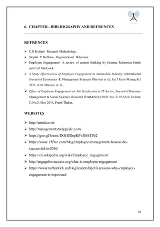 54
6. CHAPTER - BIBLIOGRAPHY AND REFRENCES
REFRENCES
 C.R Kothari- Research Methodology.
 Stephin P. Robbins- Organizational Behaviour.
 Employee Engagement- A review of current thinking by Gemma Robertson-Smith
and Carl Markwick
 A Study Effectiveness of Employee Engagement in Automobile Industry, International
Journal of Economics & Management Sciences Bhavani et al., Int J Econ Manag Sci
2015, 4:10, Bhavani et. al.,
 Effect of Employee Engagement on Job Satisfaction in IT Sector, Journal of Business
Management & Social Sciences Research (JBM&SSR) ISSN No: 2319-5614 Volume
3, No.5, May 2014, Preeti Thakur,
WEBSITES
 http://aerial.co.in/
 http://managementstudyguide.com/
 https://goo.gl/forms/DOH5DepKPv5BAT3b2
 https://www.15five.com/blog/employee-management-how-to-be-
successful-in-2016/
 https://en.wikipedia.org/wiki/Employee_engagement
 http://engageforsuccess.org/what-is-employee-engagement
 https://www.torbenrick.eu/blog/leadership/10-reasons-why-employee-
engagement-is-important/
 