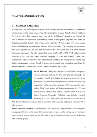7
CHAPTER – INTRODUCTION
1.1 COMPANYPROFILE
With the aim of addressing the dynamic needs of telecommunication industry, experienced
professionals, with a broad range of industry experience, founded Aerial Telecom Solutions
Pvt. Ltd. in 2010. This extensive experience of Aerial Telecom’s founders has enabled the
firm to broaden its operations exponentially within a short period of period and serve the
Telecommunication industry and related sectors globally. Within a span of 4 years, Aerial
Telecom has become an established telecom solution provider. The company has seen more
than 200% growth year on year and its turnover for 2013-2014 was INR 187.6 million.
Continuing this legacy, Aerial’s expected turnover for 2014-15 is INR 375.2 million. Aerial
Telecom is an ISO 9001:2008 certified company. It also has OHSAS 18001:2007
certification, which determines the international standards for Occupational Health and
Safety Management system. Aerial Telecom was awarded this prestigious certificate by
Absolute Quality Certifications Private Limited accredited by JASANZ.
Aerial Telecom (ATS) has become an established manpower
solution provider abiding to the international standards for
Occupational Health and Safety Management system.ATS has
spearheaded the resource management in telecom industry very
aggressively and is currently managing 3500+ resources for many
leading MNCs and almost all Telecom operators like Ericsson
India Limited, Bharti Airtel limited, Tata DoCoMo, Nokia, Rio,
Bharti Telesonic Networks, Vodafone, Idea Cellular Limited,
Samsung, ZTE, etc. After achieving success in telecom sector,
ATS has now branched out in different industries and is equally making its presence felt in
other sectors.
Aerial Telecom Solutions is committed to the continuous improvement of the Integrated
Management System performance through periodic reviews and by setting and reviewing its
objectives and targets, ensuring the relevance to the organizations' activities and in keeping
with company policy.
 