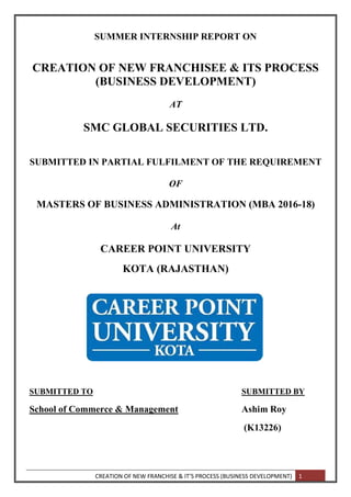 CREATION OF NEW FRANCHISE & IT’S PROCESS (BUSINESS DEVELOPMENT) 1
SUMMER INTERNSHIP REPORT ON
CREATION OF NEW FRANCHISEE & ITS PROCESS
(BUSINESS DEVELOPMENT)
AT
SMC GLOBAL SECURITIES LTD.
SUBMITTED IN PARTIAL FULFILMENT OF THE REQUIREMENT
OF
MASTERS OF BUSINESS ADMINISTRATION (MBA 2016-18)
At
CAREER POINT UNIVERSITY
KOTA (RAJASTHAN)
SUBMITTED TO SUBMITTED BY
School of Commerce & Management Ashim Roy
(K13226)
 