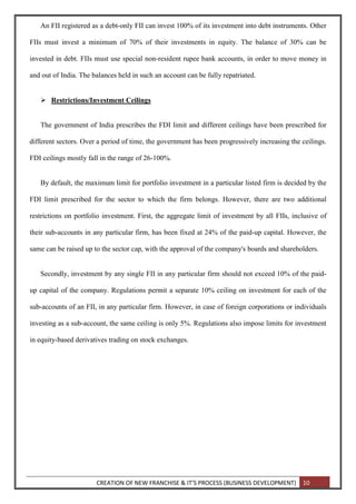 CREATION OF NEW FRANCHISE & IT’S PROCESS (BUSINESS DEVELOPMENT) 10
An FII registered as a debt-only FII can invest 100% of its investment into debt instruments. Other
FIIs must invest a minimum of 70% of their investments in equity. The balance of 30% can be
invested in debt. FIIs must use special non-resident rupee bank accounts, in order to move money in
and out of India. The balances held in such an account can be fully repatriated.
 Restrictions/Investment Ceilings
The government of India prescribes the FDI limit and different ceilings have been prescribed for
different sectors. Over a period of time, the government has been progressively increasing the ceilings.
FDI ceilings mostly fall in the range of 26-100%.
By default, the maximum limit for portfolio investment in a particular listed firm is decided by the
FDI limit prescribed for the sector to which the firm belongs. However, there are two additional
restrictions on portfolio investment. First, the aggregate limit of investment by all FIIs, inclusive of
their sub-accounts in any particular firm, has been fixed at 24% of the paid-up capital. However, the
same can be raised up to the sector cap, with the approval of the company's boards and shareholders.
Secondly, investment by any single FII in any particular firm should not exceed 10% of the paid-
up capital of the company. Regulations permit a separate 10% ceiling on investment for each of the
sub-accounts of an FII, in any particular firm. However, in case of foreign corporations or individuals
investing as a sub-account, the same ceiling is only 5%. Regulations also impose limits for investment
in equity-based derivatives trading on stock exchanges.
 