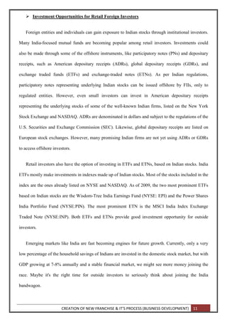 CREATION OF NEW FRANCHISE & IT’S PROCESS (BUSINESS DEVELOPMENT) 11
 Investment Opportunities for Retail Foreign Investors
Foreign entities and individuals can gain exposure to Indian stocks through institutional investors.
Many India-focused mutual funds are becoming popular among retail investors. Investments could
also be made through some of the offshore instruments, like participatory notes (PNs) and depositary
receipts, such as American depositary receipts (ADRs), global depositary receipts (GDRs), and
exchange traded funds (ETFs) and exchange-traded notes (ETNs). As per Indian regulations,
participatory notes representing underlying Indian stocks can be issued offshore by FIIs, only to
regulated entities. However, even small investors can invest in American depositary receipts
representing the underlying stocks of some of the well-known Indian firms, listed on the New York
Stock Exchange and NASDAQ. ADRs are denominated in dollars and subject to the regulations of the
U.S. Securities and Exchange Commission (SEC). Likewise, global depositary receipts are listed on
European stock exchanges. However, many promising Indian firms are not yet using ADRs or GDRs
to access offshore investors.
Retail investors also have the option of investing in ETFs and ETNs, based on Indian stocks. India
ETFs mostly make investments in indexes made up of Indian stocks. Most of the stocks included in the
index are the ones already listed on NYSE and NASDAQ. As of 2009, the two most prominent ETFs
based on Indian stocks are the Wisdom-Tree India Earnings Fund (NYSE: EPI) and the Power Shares
India Portfolio Fund (NYSE:PIN). The most prominent ETN is the MSCI India Index Exchange
Traded Note (NYSE:INP). Both ETFs and ETNs provide good investment opportunity for outside
investors.
Emerging markets like India are fast becoming engines for future growth. Currently, only a very
low percentage of the household savings of Indians are invested in the domestic stock market, but with
GDP growing at 7-8% annually and a stable financial market, we might see more money joining the
race. Maybe it's the right time for outside investors to seriously think about joining the India
bandwagon.
 