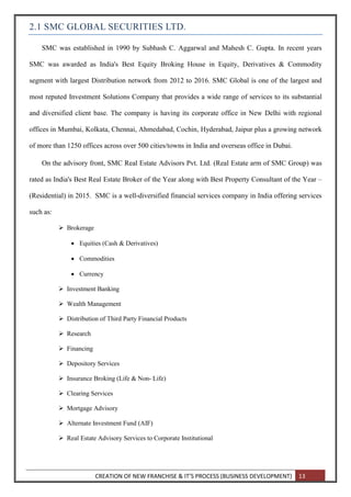 CREATION OF NEW FRANCHISE & IT’S PROCESS (BUSINESS DEVELOPMENT) 13
2.1 SMC GLOBAL SECURITIES LTD.
SMC was established in 1990 by Subhash C. Aggarwal and Mahesh C. Gupta. In recent years
SMC was awarded as India's Best Equity Broking House in Equity, Derivatives & Commodity
segment with largest Distribution network from 2012 to 2016. SMC Global is one of the largest and
most reputed Investment Solutions Company that provides a wide range of services to its substantial
and diversified client base. The company is having its corporate office in New Delhi with regional
offices in Mumbai, Kolkata, Chennai, Ahmedabad, Cochin, Hyderabad, Jaipur plus a growing network
of more than 1250 offices across over 500 cities/towns in India and overseas office in Dubai.
On the advisory front, SMC Real Estate Advisors Pvt. Ltd. (Real Estate arm of SMC Group) was
rated as India's Best Real Estate Broker of the Year along with Best Property Consultant of the Year –
(Residential) in 2015. SMC is a well-diversified financial services company in India offering services
such as:
 Brokerage
 Equities (Cash & Derivatives)
 Commodities
 Currency
 Investment Banking
 Wealth Management
 Distribution of Third Party Financial Products
 Research
 Financing
 Depository Services
 Insurance Broking (Life & Non- Life)
 Clearing Services
 Mortgage Advisory
 Alternate Investment Fund (AIF)
 Real Estate Advisory Services to Corporate Institutional
 